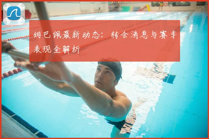 姆巴佩最新动态:转会消息与赛季表现全解析