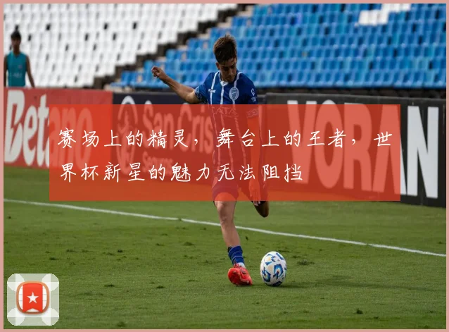 赛场上的精灵,舞台上的王者,世界杯新星的魅力无法阻挡