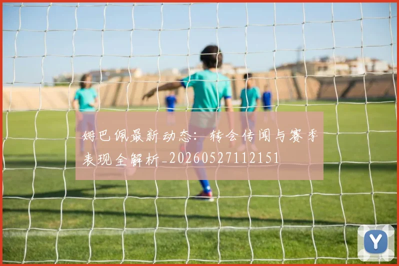 姆巴佩最新动态：转会传闻与赛季表现全解析_20260527112151