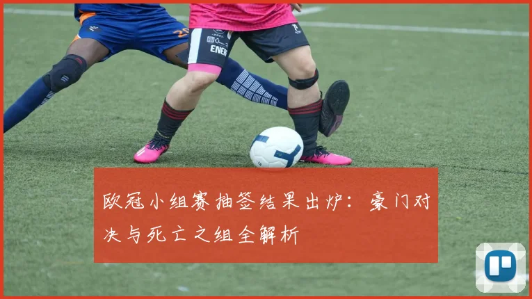 欧冠小组赛抽签结果出炉：豪门对决与死亡之组全解析
