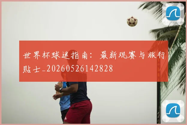 世界杯球迷指南：最新观赛与旅行贴士_20260526142828