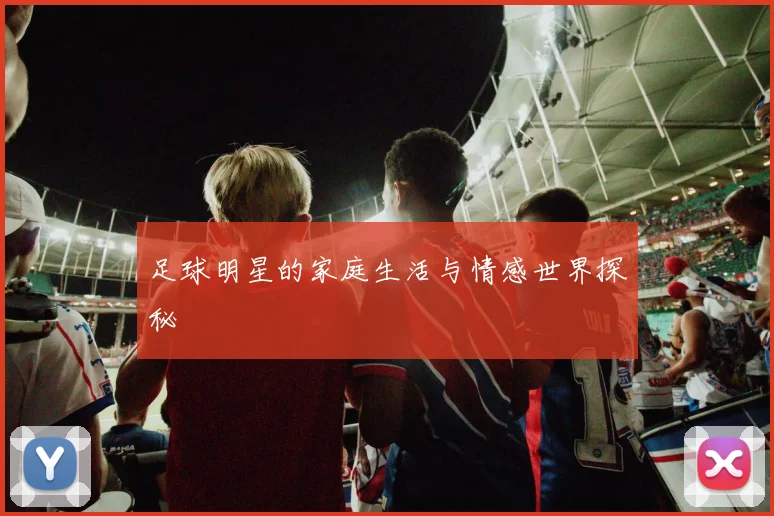 足球明星的家庭生活与情感世界探秘