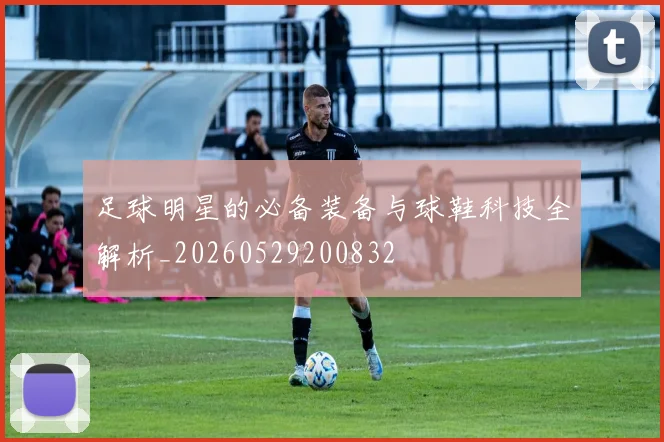 足球明星的必备装备与球鞋科技全解析_20260529200832