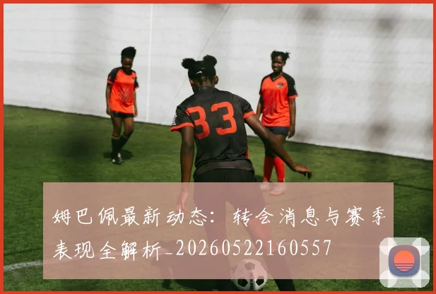姆巴佩最新动态:转会消息与赛季表现全解析_20260522160557