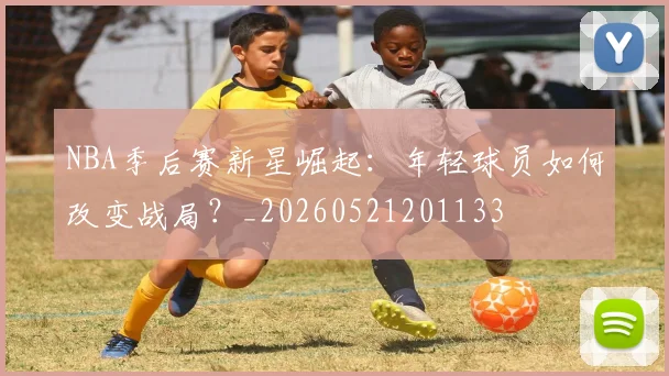 NBA季后赛新星崛起：年轻球员如何改变战局？_20260521201133