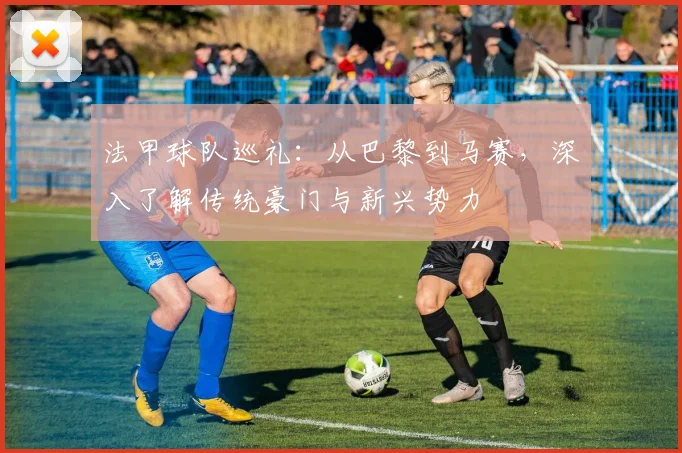 法甲球队巡礼:从巴黎到马赛,深入了解传统豪门与新兴势力