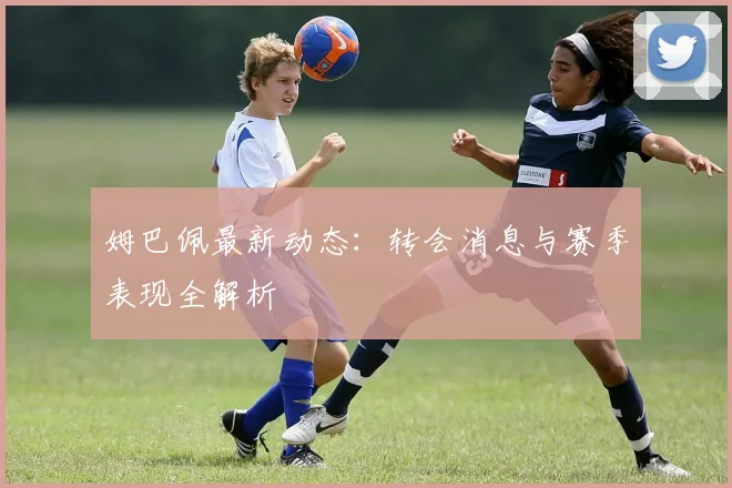 姆巴佩最新动态：转会消息与赛季表现全解析
