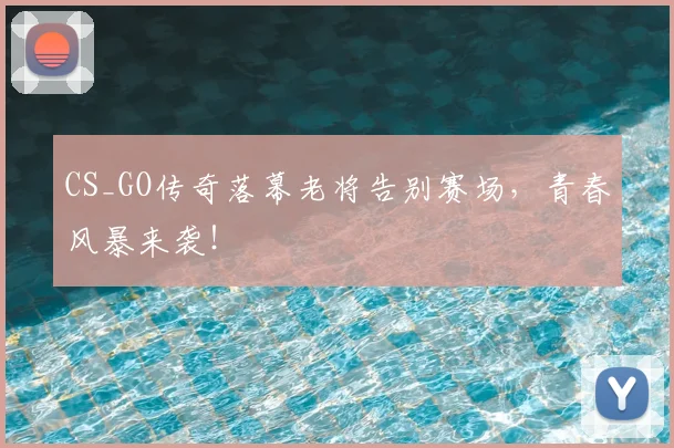 CS_GO传奇落幕老将告别赛场,青春风暴来袭!