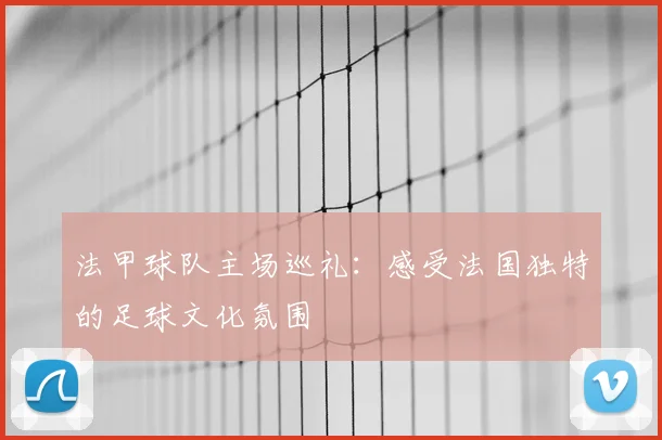法甲球队主场巡礼：感受法国独特的足球文化氛围