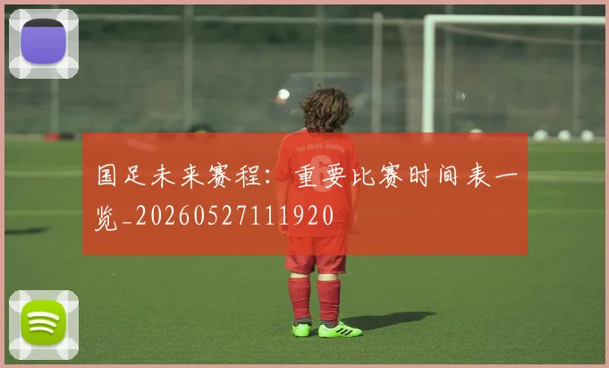 国足未来赛程：重要比赛时间表一览_20260527111920