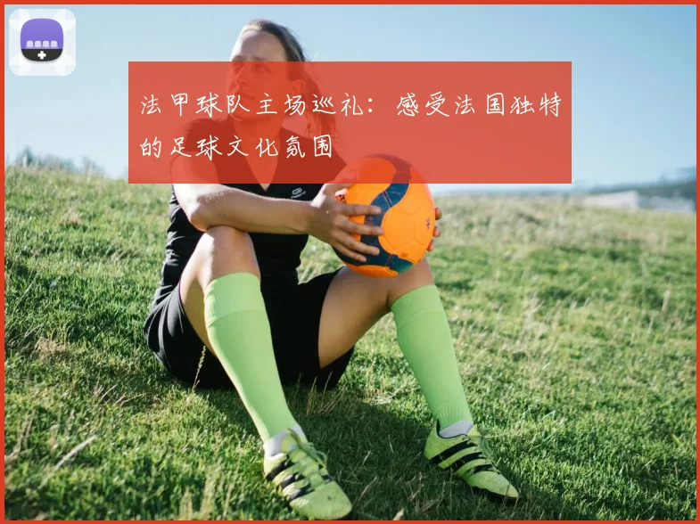 法甲球队主场巡礼:感受法国独特的足球文化氛围